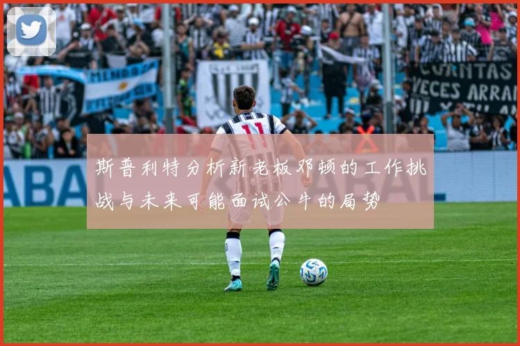斯普利特分析新老板邓顿的工作挑战与未来可能面试公牛的局势