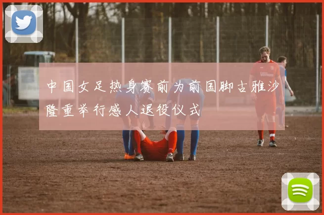 中国女足热身赛前为前国脚古雅沙隆重举行感人退役仪式