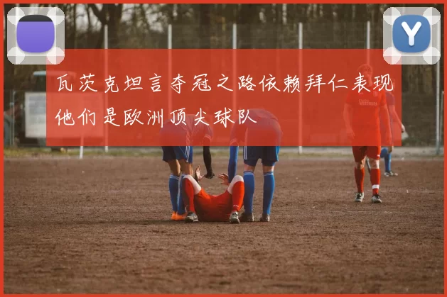 瓦茨克坦言夺冠之路依赖拜仁表现他们是欧洲顶尖球队