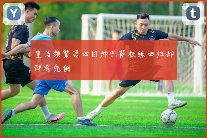 皇马频繁召回旧帅巴萨教练回归却鲜有先例
