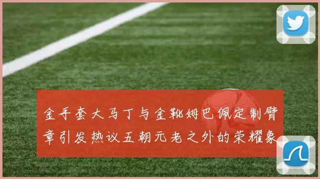 金手套大马丁与金靴姆巴佩定制臂章引发热议五朝元老之外的荣耀象征