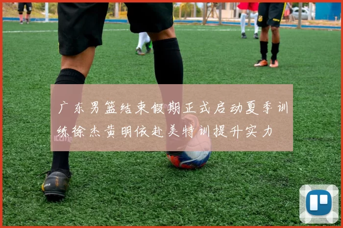 广东男篮结束假期正式启动夏季训练徐杰黄明依赴美特训提升实力
