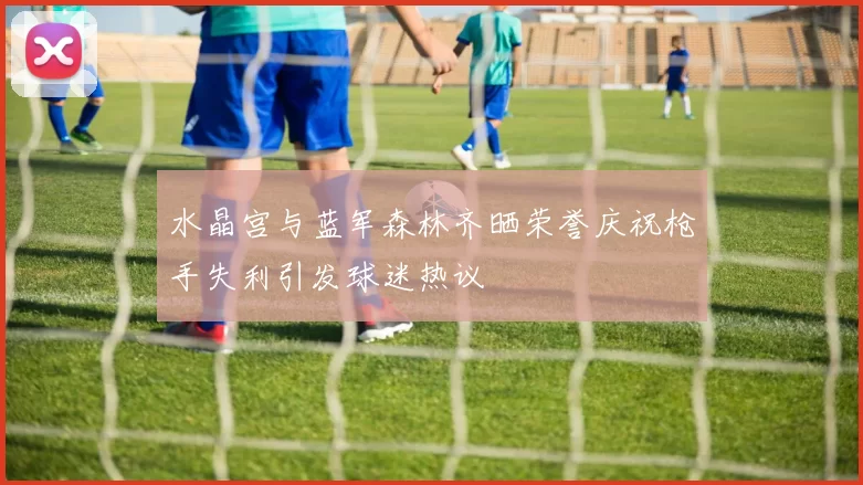 水晶宫与蓝军森林齐晒荣誉庆祝枪手失利引发球迷热议