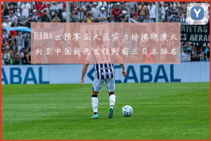 FIBA世预赛亚大区实力榜揭晓澳大利亚中国新西兰位列前三日本排名第六