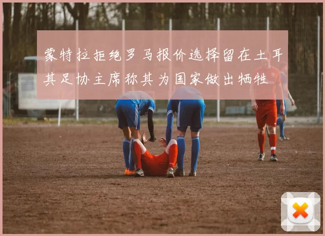 蒙特拉拒绝罗马报价选择留在土耳其足协主席称其为国家做出牺牲