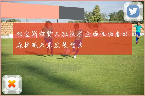 帕金斯称赞文班技术全面但仍看好森林狼未来发展潜力