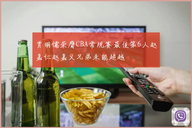 贾明儒荣膺CBA常规赛最佳第6人赵嘉仁赵嘉义兄弟未能超越