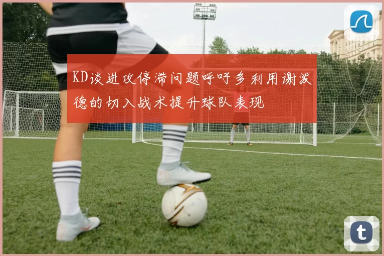 KD谈进攻停滞问题呼吁多利用谢泼德的切入战术提升球队表现