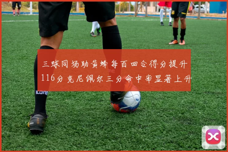 三球同场助黄蜂每百回合得分提升116分克尼佩尔三分命中率显著上升近10