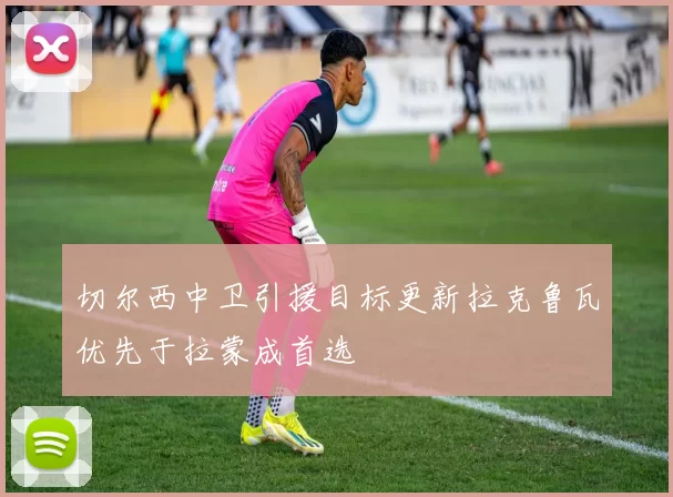 切尔西中卫引援目标更新拉克鲁瓦优先于拉蒙成首选