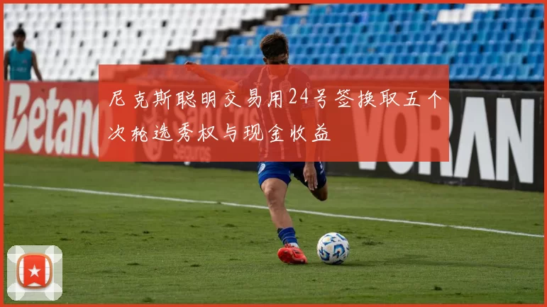 尼克斯聪明交易用24号签换取五个次轮选秀权与现金收益