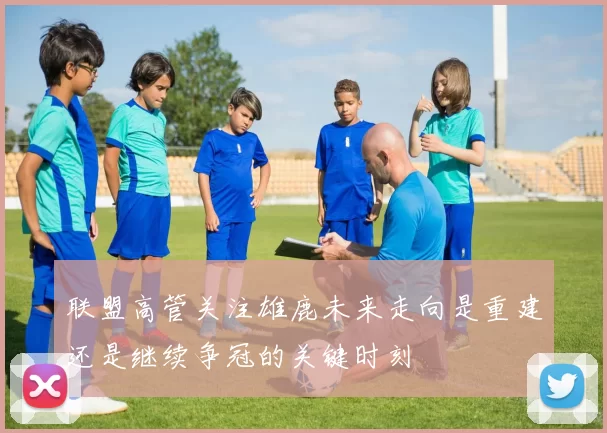 联盟高管关注雄鹿未来走向是重建还是继续争冠的关键时刻