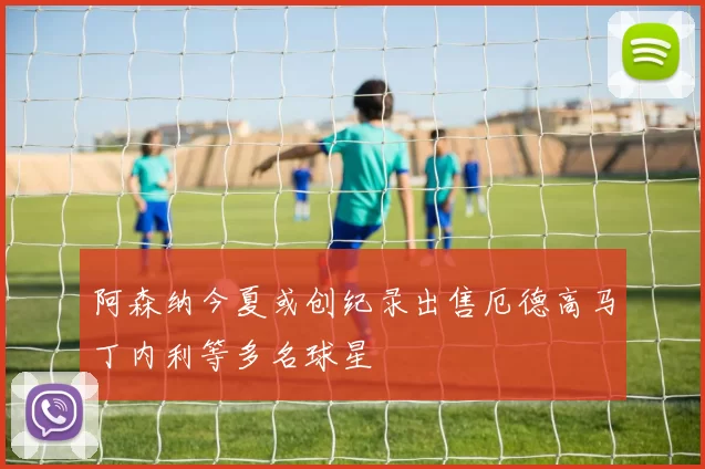 阿森纳今夏或创纪录出售厄德高马丁内利等多名球星