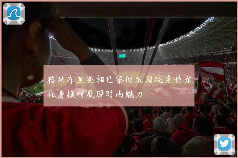 格纳布里亮相巴黎时装周观秀特尔化身模特展现时尚魅力