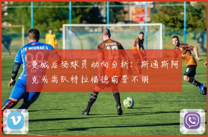 曼城后场球员动向分析：斯通斯阿克或离队特拉福德前景不明