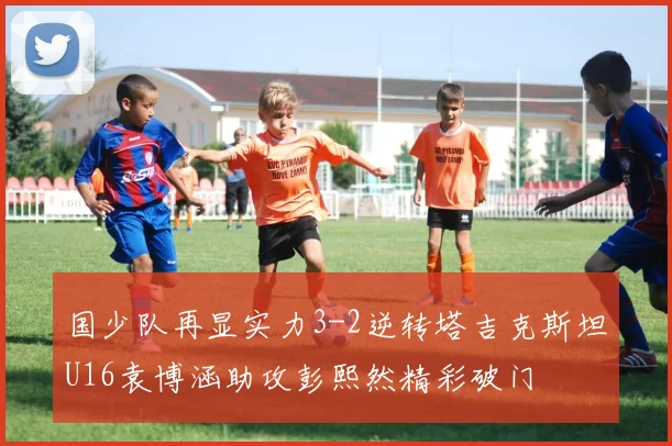 国少队再显实力3-2逆转塔吉克斯坦U16袁博涵助攻彭熙然精彩破门