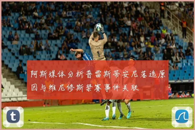 阿斯媒体分析普雷斯蒂安尼落选原因与维尼修斯禁赛事件关联
