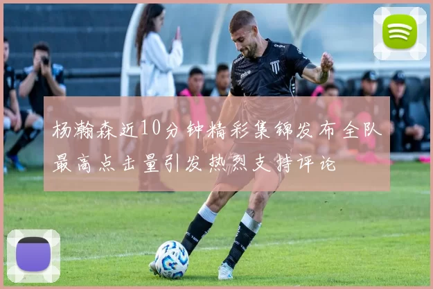 杨瀚森近10分钟精彩集锦发布全队最高点击量引发热烈支持评论