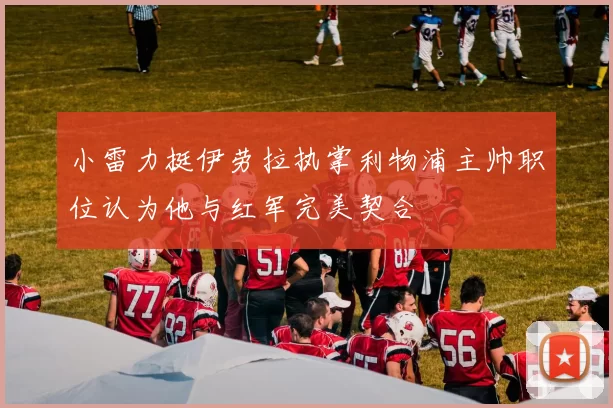 小雷力挺伊劳拉执掌利物浦主帅职位认为他与红军完美契合