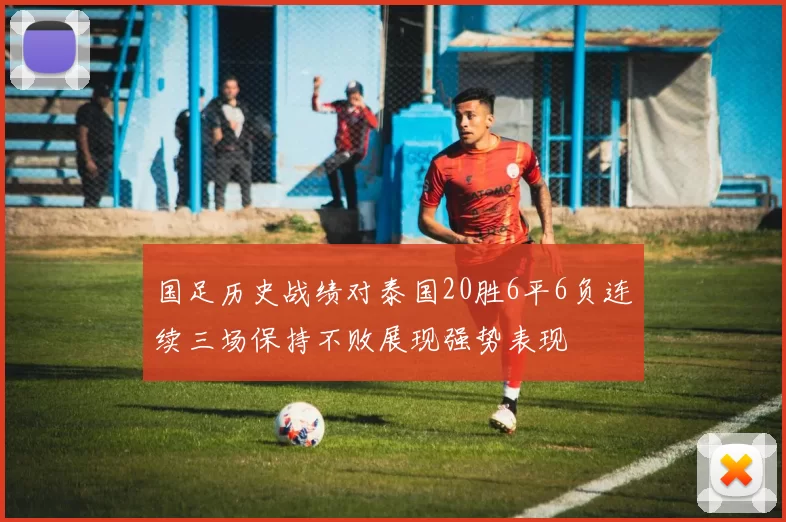 国足历史战绩对泰国20胜6平6负连续三场保持不败展现强势表现