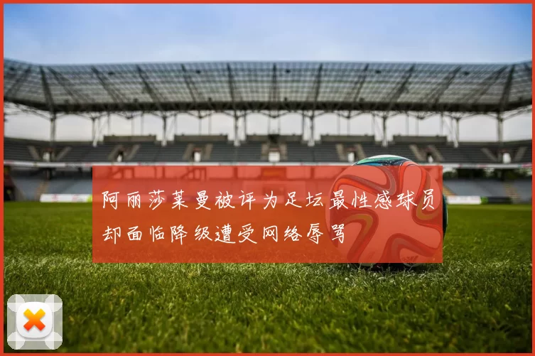 阿丽莎莱曼被评为足坛最性感球员却面临降级遭受网络辱骂