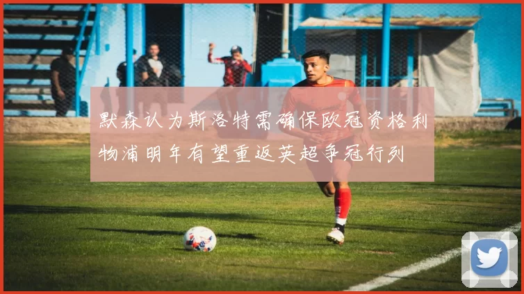 默森认为斯洛特需确保欧冠资格利物浦明年有望重返英超争冠行列