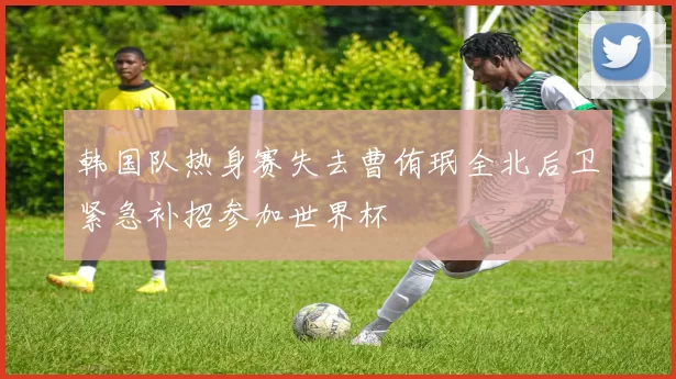 韩国队热身赛失去曹侑珉全北后卫紧急补招参加世界杯
