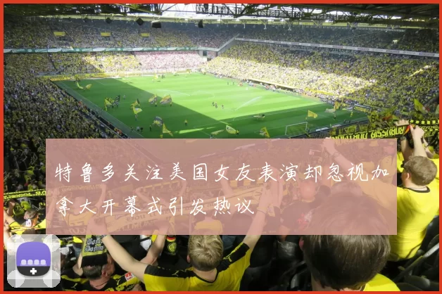 特鲁多关注美国女友表演却忽视加拿大开幕式引发热议